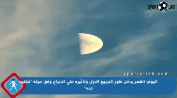 اليوم: القمر يدخل طور التربيع الأول وتأثيره على الأبراج وفق حركة “فلكية جدة”